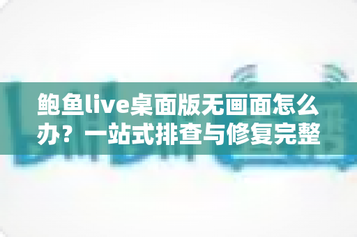 鲍鱼live桌面版无画面怎么办？一站式排查与修复完整指南
