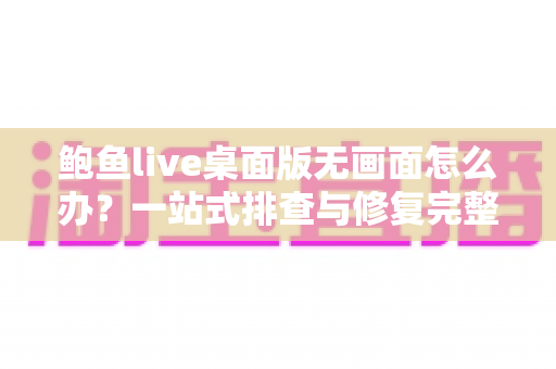 鲍鱼live桌面版无画面怎么办？一站式排查与修复完整指南