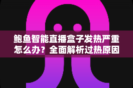 鲍鱼智能直播盒子发热严重怎么办？全面解析过热原因、快速降温方法与日常维护全攻略