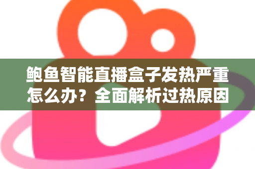 鲍鱼智能直播盒子发热严重怎么办？全面解析过热原因、快速降温方法与日常维护全攻略