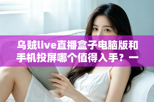 乌贼live直播盒子电脑版和手机投屏哪个值得入手？一文读懂两者差异与选购建议