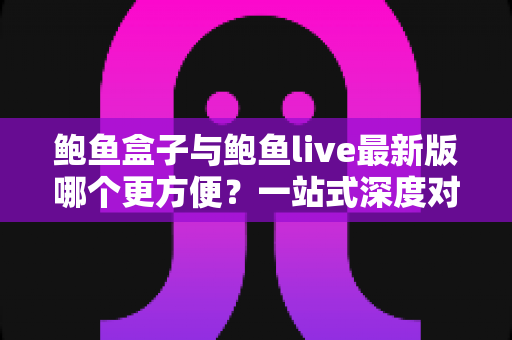 鲍鱼盒子与鲍鱼live最新版哪个更方便?一站式深度对比评测与实用选择指南 鲍鱼盒子与鲍鱼live最新版哪个更方便?一站式深度对比评测与实用选择指南