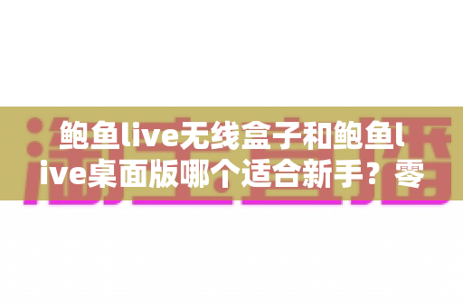 鲍鱼live无线盒子和鲍鱼live桌面版哪个适合新手?零基础主播入门选型全攻略 鲍鱼live无线盒子和鲍鱼live桌面版哪个适合新手?零基础主播入门选型全攻略