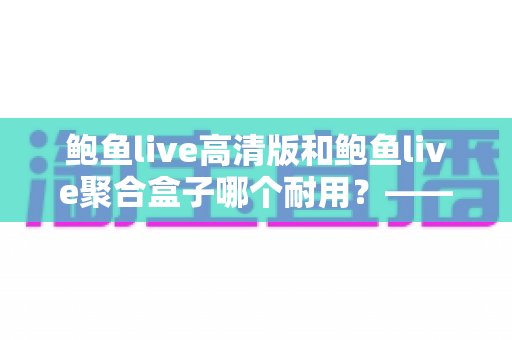 鲍鱼live高清版和鲍鱼live聚合盒子哪个耐用？——深度耐用性对比与实用选购全指南