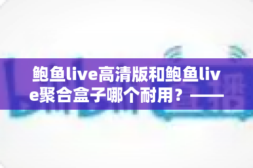 鲍鱼live高清版和鲍鱼live聚合盒子哪个耐用？——深度耐用性对比与实用选购全指南
