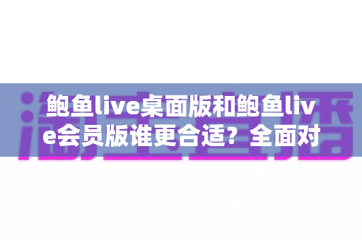 鲍鱼live桌面版和鲍鱼live会员版谁更合适？全面对比分析助你做出明智选择