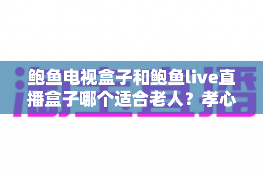 鲍鱼电视盒子和鲍鱼live直播盒子哪个适合老人？孝心选购全攻略与深度对比指南