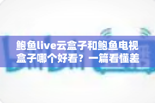 鲍鱼live云盒子和鲍鱼电视盒子哪个好看？一篇看懂差异的深度对比评测指南