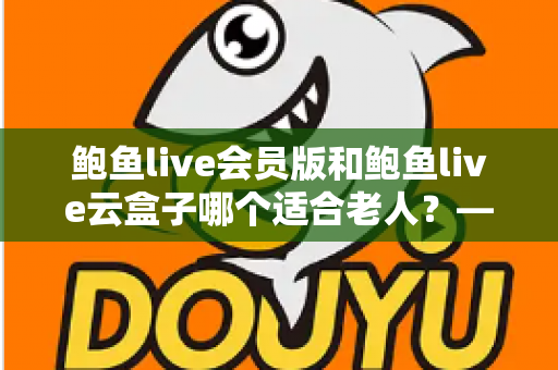 鲍鱼live会员版和鲍鱼live云盒子哪个适合老人？——为父母选对观影方案的全攻略