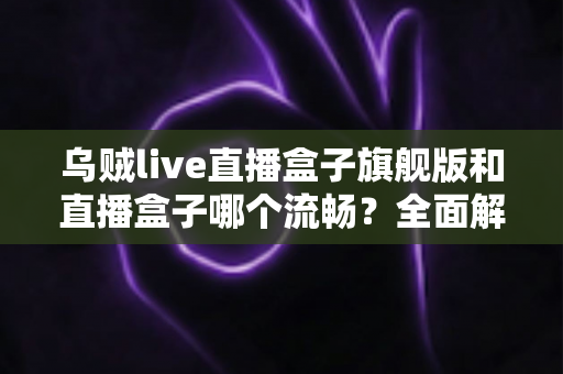 乌贼live直播盒子旗舰版和直播盒子哪个流畅？全面解析两大版本的真实表现与选购建议
