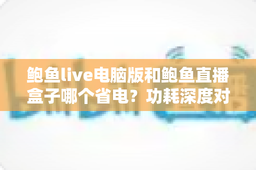 鲍鱼live电脑版和鲍鱼直播盒子哪个省电?功耗深度对比与实用省电指南 鲍鱼live电脑版和鲍鱼直播盒子哪个省电?功耗深度对比与实用省电指南