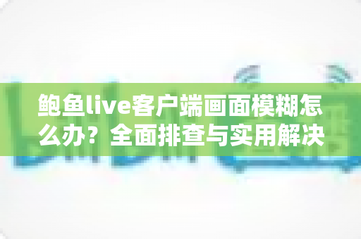 鲍鱼live客户端画面模糊怎么办?全面排查与实用解决方案指南 鲍鱼live客户端画面模糊怎么办?全面排查与实用解决方案指南