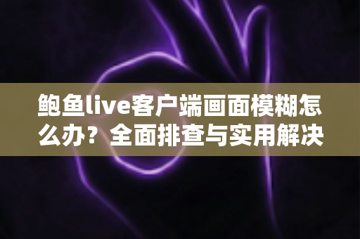 鲍鱼live客户端画面模糊怎么办?全面排查与实用解决方案指南 鲍鱼live客户端画面模糊怎么办?全面排查与实用解决方案指南