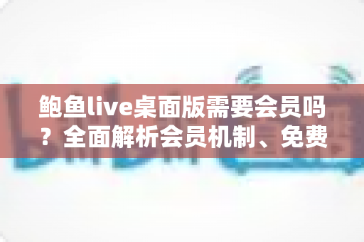 鲍鱼live桌面版需要会员吗?全面解析会员机制、免费功能与使用注意事项 鲍鱼live桌面版需要会员吗?全面解析会员机制、免费功能与使用注意事项