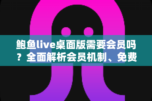 鲍鱼live桌面版需要会员吗？全面解析会员机制、免费功能与使用注意事项