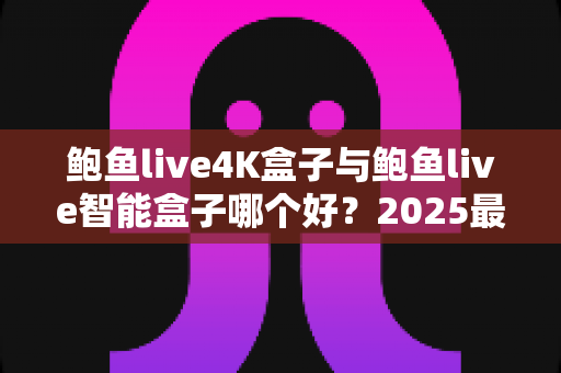 鲍鱼live4K盒子与鲍鱼live智能盒子哪个好？2025最新对比评测与选购攻略