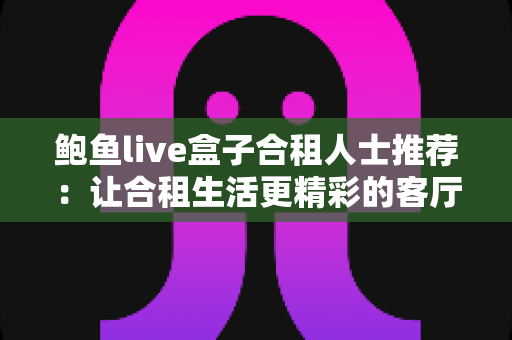 鲍鱼live盒子合租人士推荐:让合租生活更精彩的客厅影音新选择 鲍鱼live盒子合租人士推荐:让合租生活更精彩的客厅影音新选择