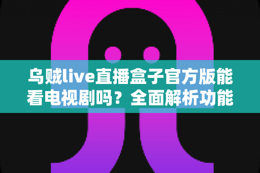 乌贼live直播盒子官方版能看电视剧吗？全面解析功能、使用方法与观看体验