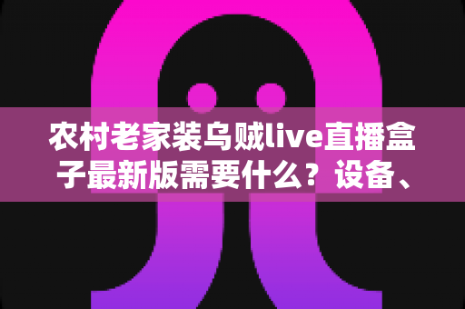 农村老家装乌贼live直播盒子最新版需要什么？设备、网络与安装全流程指南
