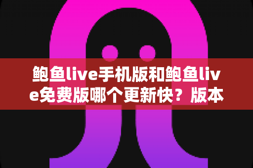 鲍鱼live手机版和鲍鱼live免费版哪个更新快？版本更新速度全面对比与实用选择指南