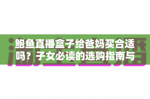 鲍鱼直播盒子给爸妈买合适吗？子女必读的选购指南与真实使用建议