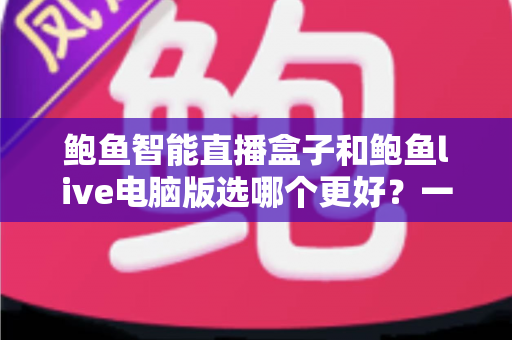 鲍鱼智能直播盒子和鲍鱼live电脑版选哪个更好？一站式深度对比评测助你精准选购