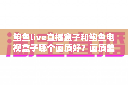 鲍鱼live直播盒子和鲍鱼电视盒子哪个画质好?画质差异全解析与实用选购指南 鲍鱼live直播盒子和鲍鱼电视盒子哪个画质好?画质差异全解析与实用选购指南