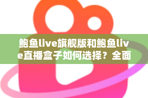 鲍鱼live旗舰版和鲍鱼live直播盒子如何选择？全面对比指南助你做出明智决定