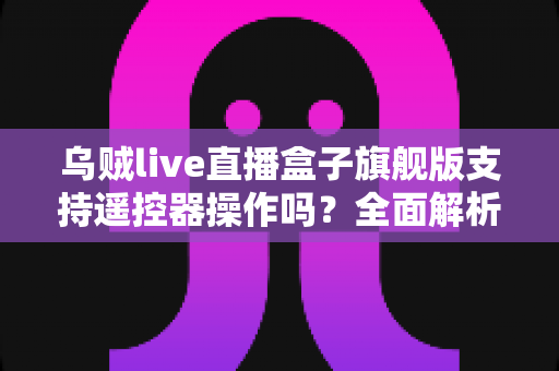 乌贼live直播盒子旗舰版支持遥控器操作吗?全面解析遥控器兼容性与使用体验指南 乌贼live直播盒子旗舰版支持遥控器操作吗?全面解析遥控器兼容性与使用体验指南