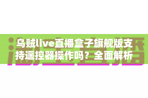 乌贼live直播盒子旗舰版支持遥控器操作吗?全面解析遥控器兼容性与使用体验指南 乌贼live直播盒子旗舰版支持遥控器操作吗?全面解析遥控器兼容性与使用体验指南