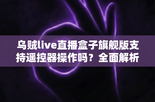 乌贼live直播盒子旗舰版支持遥控器操作吗？全面解析遥控器兼容性与使用体验指南