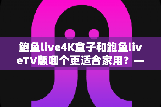 鲍鱼live4K盒子和鲍鱼liveTV版哪个更适合家用?——家庭大屏观影选购全攻略 鲍鱼live4K盒子和鲍鱼liveTV版哪个更适合家用?——家庭大屏观影选购全攻略