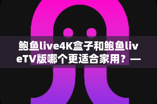 鲍鱼live4K盒子和鲍鱼liveTV版哪个更适合家用？——家庭大屏观影选购全攻略