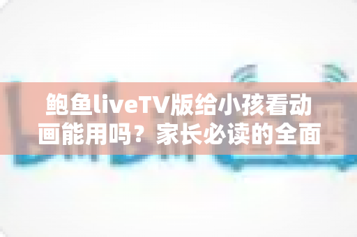 鲍鱼liveTV版给小孩看动画能用吗？家长必读的全面解析与安全使用指南