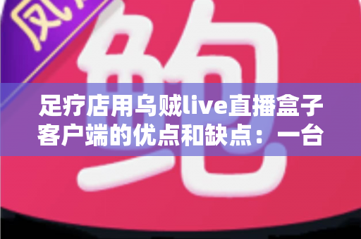 足疗店用乌贼live直播盒子客户端的优点和缺点:一台设备撬动同城客源的深度测评 足疗店用乌贼live直播盒子客户端的优点和缺点:一台设备撬动同城客源的深度测评