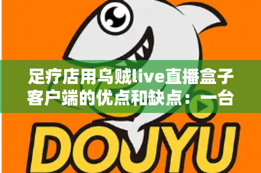 足疗店用乌贼live直播盒子客户端的优点和缺点:一台设备撬动同城客源的深度测评 足疗店用乌贼live直播盒子客户端的优点和缺点:一台设备撬动同城客源的深度测评