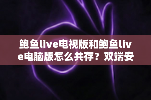 鲍鱼live电视版和鲍鱼live电脑版怎么共存？双端安装与使用完全指南