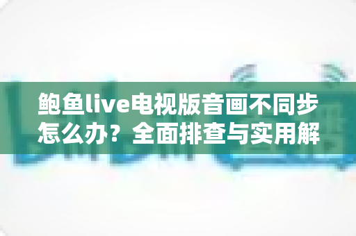 鲍鱼live电视版音画不同步怎么办？全面排查与实用解决指南