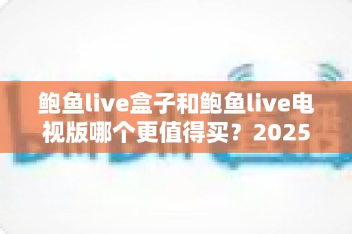 鲍鱼live盒子和鲍鱼live电视版哪个更值得买?2025最新选购指南与深度对比解析 鲍鱼live盒子和鲍鱼live电视版哪个更值得买?2025最新选购指南与深度对比解析