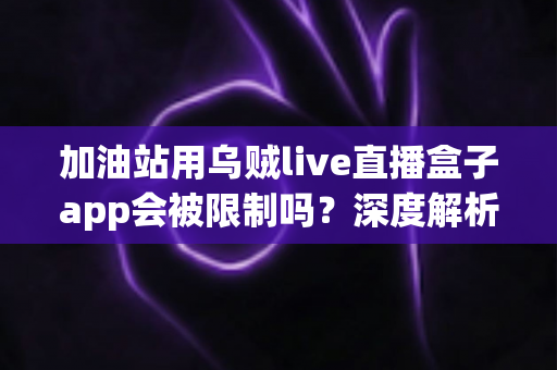 加油站用乌贼live直播盒子app会被限制吗？深度解析限制因素与合规使用指南