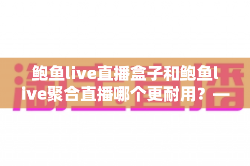 鲍鱼live直播盒子和鲍鱼live聚合直播哪个更耐用?——从硬件寿命到软件生态的全方位深度对比指南 鲍鱼live直播盒子和鲍鱼live聚合直播哪个更耐用?——从硬件寿命到软件生态的全方位深度对比指南
