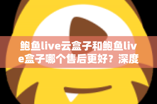 鲍鱼live云盒子和鲍鱼live盒子哪个售后更好?深度对比解析与选购避坑全指南 鲍鱼live云盒子和鲍鱼live盒子哪个售后更好?深度对比解析与选购避坑全指南