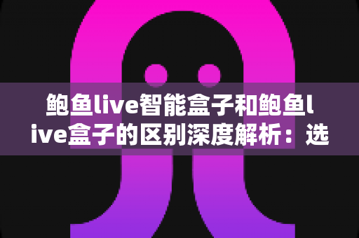鲍鱼live智能盒子和鲍鱼live盒子的区别深度解析：选购电视盒子前必看的完整对比指南