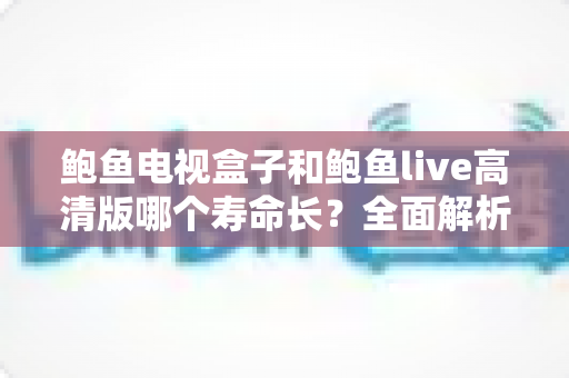 鲍鱼电视盒子和鲍鱼live高清版哪个寿命长?全面解析与延长使用寿命的实用指南 鲍鱼电视盒子和鲍鱼live高清版哪个寿命长?全面解析与延长使用寿命的实用指南