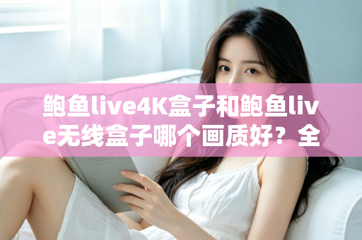 鲍鱼live4K盒子和鲍鱼live无线盒子哪个画质好?全面深度对比评测助你选对高清影院级观影设备 鲍鱼live4K盒子和鲍鱼live无线盒子哪个画质好?全面深度对比评测助你选对高清影院级观影设备