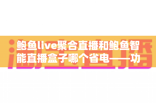 鲍鱼live聚合直播和鲍鱼智能直播盒子哪个省电——功耗深度对比与实用省电指南