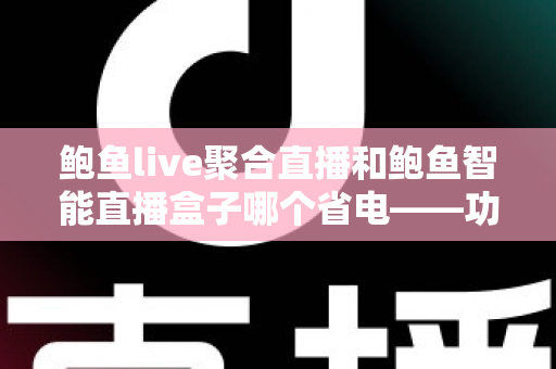鲍鱼live聚合直播和鲍鱼智能直播盒子哪个省电——功耗深度对比与实用省电指南