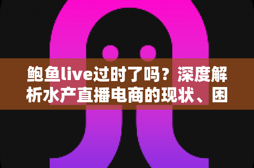 鲍鱼live过时了吗?深度解析水产直播电商的现状、困境与破局之道 鲍鱼live过时了吗?深度解析水产直播电商的现状、困境与破局之道