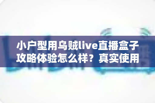 小户型用乌贼live直播盒子攻略体验怎么样?真实使用感受与完整攻略分享 小户型用乌贼live直播盒子攻略体验怎么样?真实使用感受与完整攻略分享