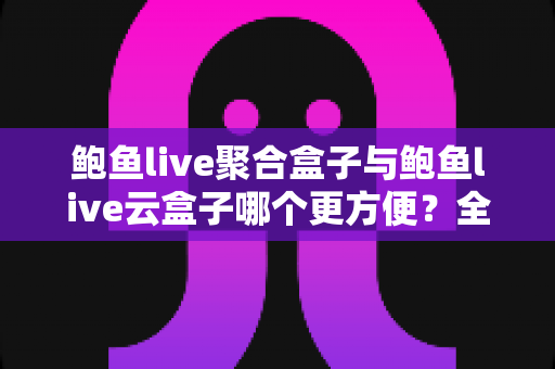 鲍鱼live聚合盒子与鲍鱼live云盒子哪个更方便？全方位实用对比指南